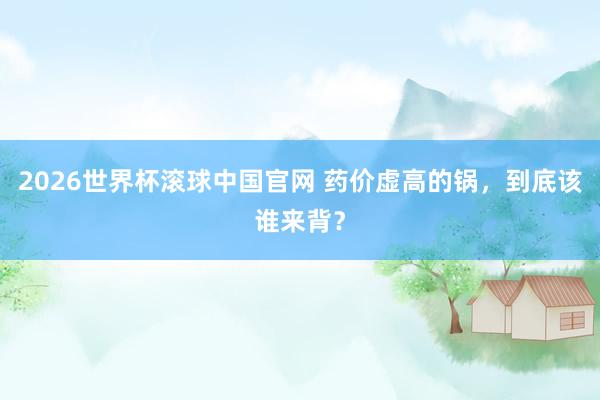 2026世界杯滚球中国官网 药价虚高的锅，到底该谁来背？