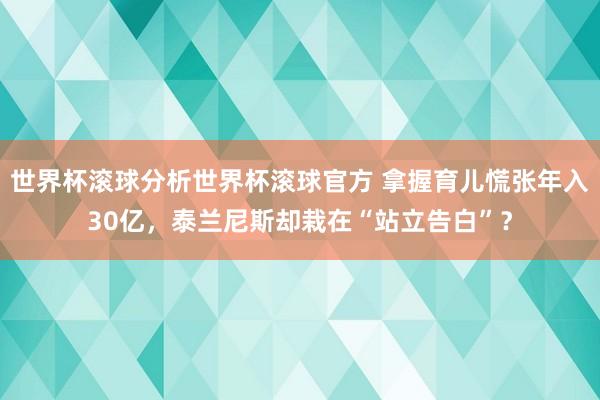 世界杯滚球分析世界杯滚球官方 拿握育儿慌张年入30亿，泰兰尼斯却栽在“站立告白”？