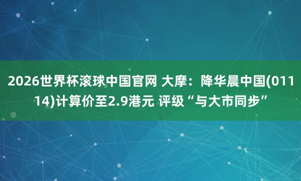 2026世界杯滚球中国官网 大摩：降华晨中国(01114)计算价至2.9港元 评级“与大市同步”