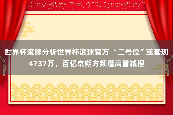 世界杯滚球分析世界杯滚球官方 “二号位”或套现4737万，百亿京朔方频遭高管减捏