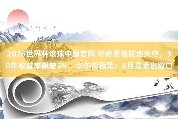 2026世界杯滚球中国官网 好意思债防地失守，30年收益率飙破5%，华尔街预警：6月是卖出窗口