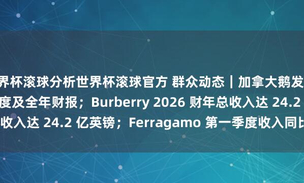 世界杯滚球分析世界杯滚球官方 群众动态｜加拿大鹅发布 2026 财年第四季度及全年财报；Burberry 2026 财年总收入达 24.2 亿英镑；Ferragamo 第一季度收入同比下落 5.5%