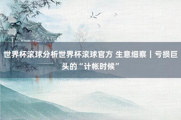 世界杯滚球分析世界杯滚球官方 生意细察｜亏损巨头的“计帐时候”