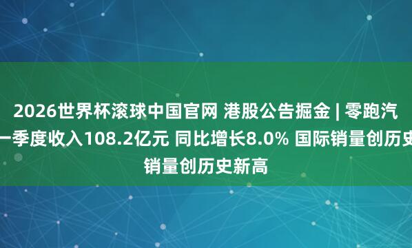 2026世界杯滚球中国官网 港股公告掘金 | 零跑汽车第一季度收入108.2亿元 同比增长8.0% 国际销量创历史新高