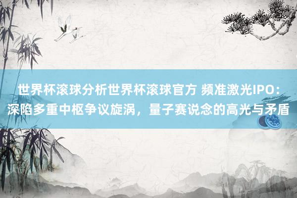 世界杯滚球分析世界杯滚球官方 频准激光IPO：深陷多重中枢争议旋涡，量子赛说念的高光与矛盾