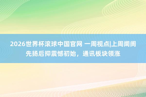 2026世界杯滚球中国官网 一周视点|上周阛阓先扬后抑震憾初始，通讯板块领涨