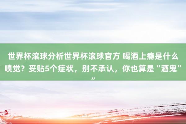 世界杯滚球分析世界杯滚球官方 喝酒上瘾是什么嗅觉？妥贴5个症状，别不承认，你也算是“酒鬼”