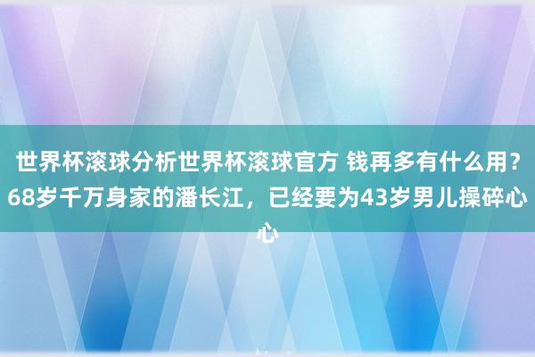 世界杯滚球分析世界杯滚球官方 钱再多有什么用？68岁千万身家的潘长江，已经要为43岁男儿操碎心