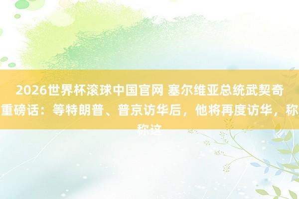 2026世界杯滚球中国官网 塞尔维亚总统武契奇放重磅话：等特朗普、普京访华后，他将再度访华，称这