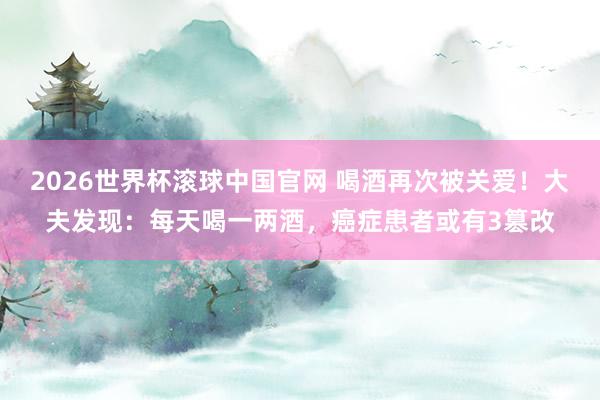 2026世界杯滚球中国官网 喝酒再次被关爱！大夫发现：每天喝一两酒，癌症患者或有3篡改
