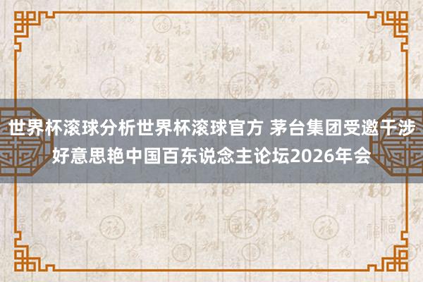 世界杯滚球分析世界杯滚球官方 茅台集团受邀干涉好意思艳中国百东说念主论坛2026年会