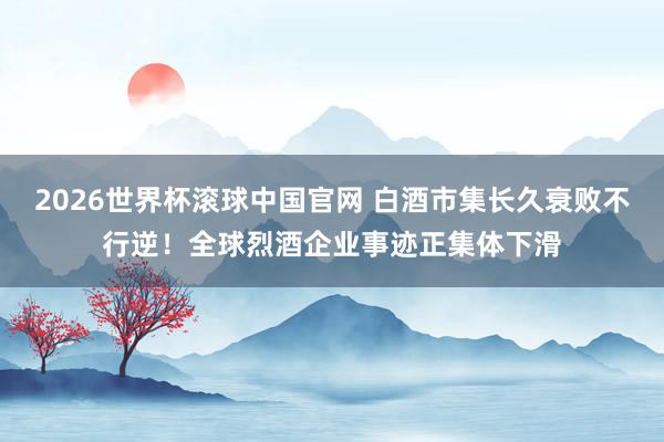 2026世界杯滚球中国官网 白酒市集长久衰败不行逆！全球烈酒企业事迹正集体下滑