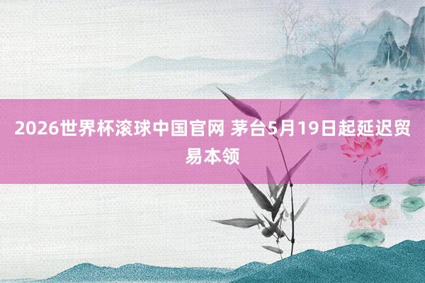 2026世界杯滚球中国官网 茅台5月19日起延迟贸易本领