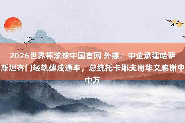 2026世界杯滚球中国官网 外媒：中企承建哈萨克斯坦齐门轻轨建成通车，总统托卡耶夫用华文感谢中方