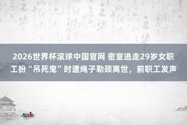 2026世界杯滚球中国官网 密室逃走29岁女职工扮“吊死鬼”时遭绳子勒颈离世，前职工发声