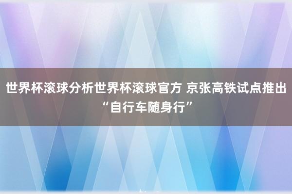 世界杯滚球分析世界杯滚球官方 京张高铁试点推出“自行车随身行”