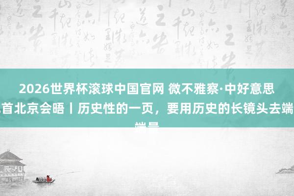 2026世界杯滚球中国官网 微不雅察·中好意思元首北京会晤丨历史性的一页，要用历史的长镜头去端量