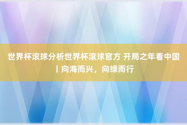 世界杯滚球分析世界杯滚球官方 开局之年看中国丨向海而兴，向绿而行