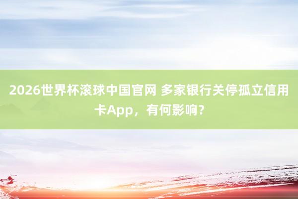 2026世界杯滚球中国官网 多家银行关停孤立信用卡App，有何影响？