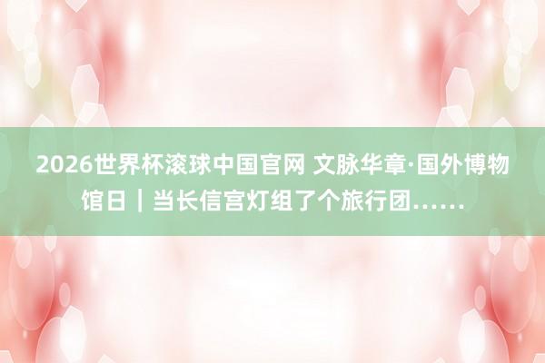 2026世界杯滚球中国官网 文脉华章·国外博物馆日｜当长信宫灯组了个旅行团……
