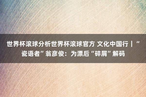 世界杯滚球分析世界杯滚球官方 文化中国行｜“瓷语者”翁彦俊：为漂后“碎屑”解码