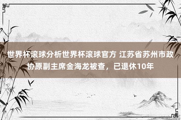 世界杯滚球分析世界杯滚球官方 江苏省苏州市政协原副主席金海龙被查，已退休10年