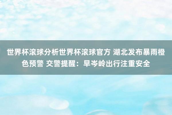 世界杯滚球分析世界杯滚球官方 湖北发布暴雨橙色预警 交警提醒：早岑岭出行注重安全