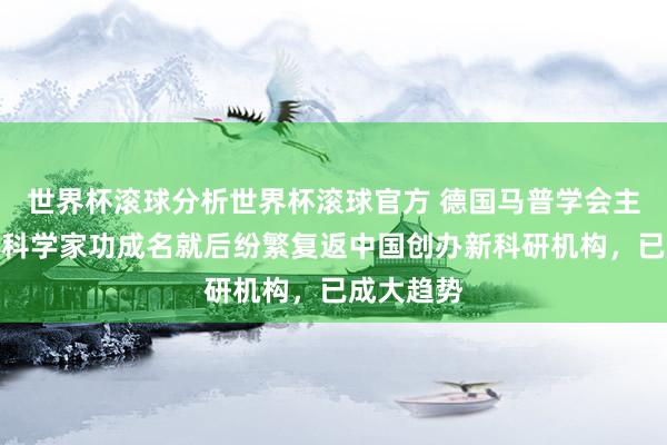 世界杯滚球分析世界杯滚球官方 德国马普学会主席：顶尖科学家功成名就后纷繁复返中国创办新科研机构，已成大趋势