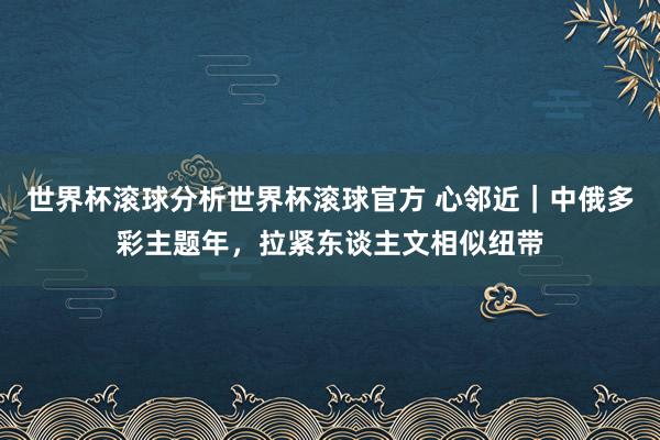 世界杯滚球分析世界杯滚球官方 心邻近｜中俄多彩主题年，拉紧东谈主文相似纽带