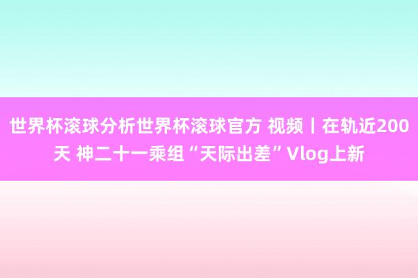 世界杯滚球分析世界杯滚球官方 视频丨在轨近200天 神二十一乘组“天际出差”Vlog上新