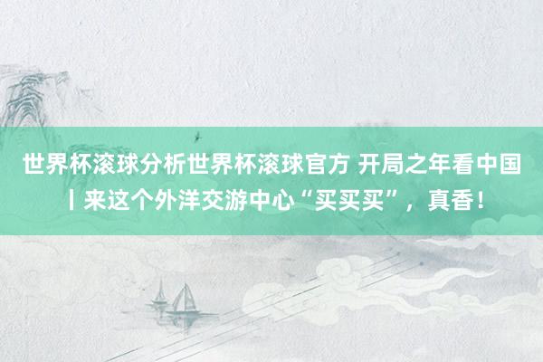 世界杯滚球分析世界杯滚球官方 开局之年看中国丨来这个外洋交游中心“买买买”，真香！