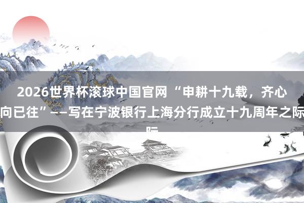 2026世界杯滚球中国官网 “申耕十九载，齐心向已往”——写在宁波银行上海分行成立十九周年之际