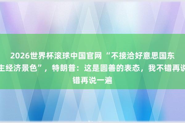2026世界杯滚球中国官网 “不接洽好意思国东说念主经济景色”，特朗普：这是圆善的表态，我不错再说一遍