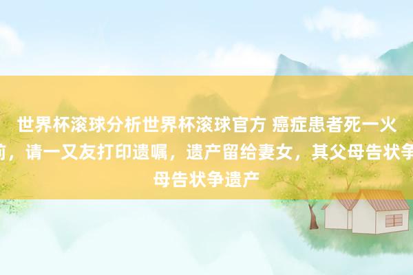世界杯滚球分析世界杯滚球官方 癌症患者死一火3天前，请一又友打印遗嘱，遗产留给妻女，其父母告状争遗产