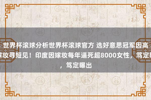 世界杯滚球分析世界杯滚球官方 选好意思冠军因高额嫁妆寻短见！印度因嫁妆每年逼死超8000女性，笃定曝出