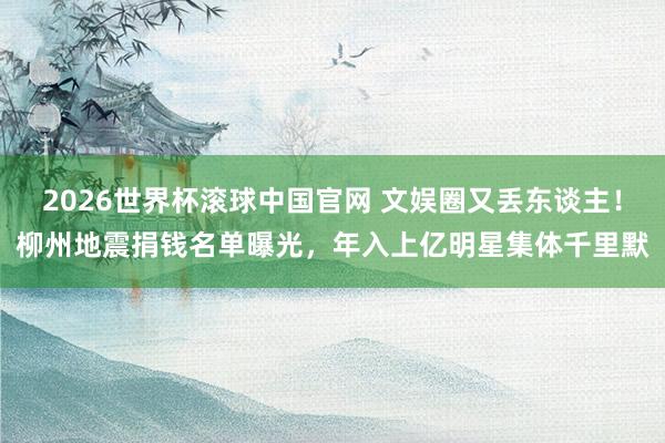 2026世界杯滚球中国官网 文娱圈又丢东谈主！柳州地震捐钱名单曝光，年入上亿明星集体千里默
