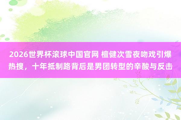 2026世界杯滚球中国官网 檀健次雪夜吻戏引爆热搜，十年抵制路背后是男团转型的辛酸与反击