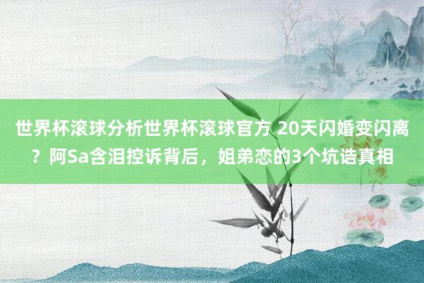世界杯滚球分析世界杯滚球官方 20天闪婚变闪离？阿Sa含泪控诉背后，姐弟恋的3个坑诰真相