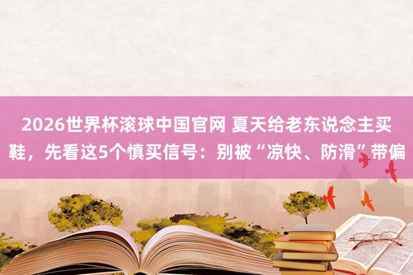 2026世界杯滚球中国官网 夏天给老东说念主买鞋，先看这5个慎买信号：别被“凉快、防滑”带偏