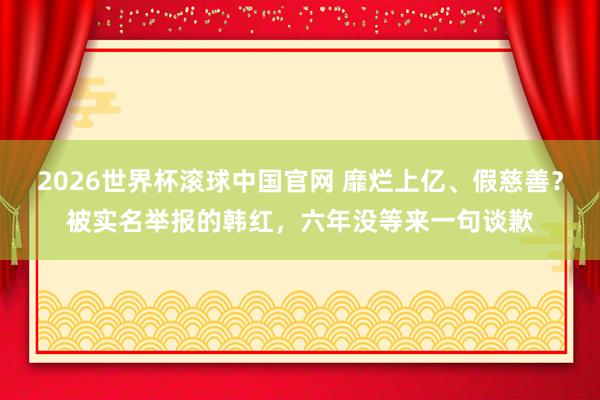 2026世界杯滚球中国官网 靡烂上亿、假慈善？被实名举报的韩红，六年没等来一句谈歉