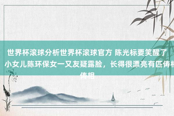 世界杯滚球分析世界杯滚球官方 陈光标要笑醒了！小女儿陈环保女一又友疑露脸，长得很漂亮有匹俦相