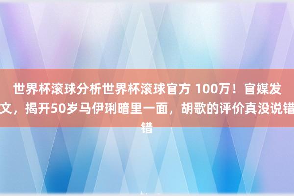 世界杯滚球分析世界杯滚球官方 100万！官媒发文，揭开50岁马伊琍暗里一面，胡歌的评价真没说错