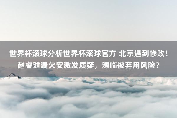 世界杯滚球分析世界杯滚球官方 北京遇到惨败！赵睿泄漏欠安激发质疑，濒临被弃用风险？