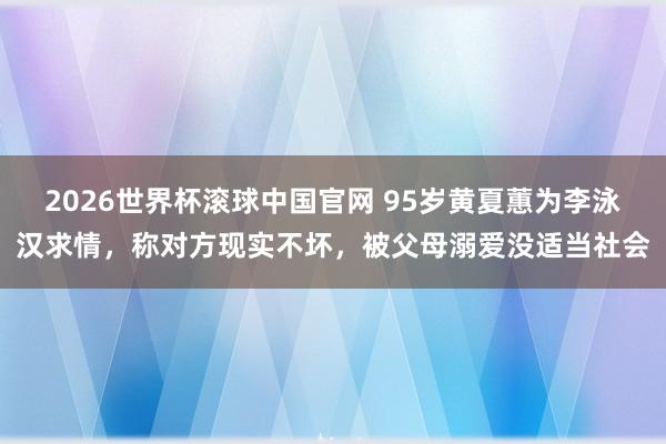 2026世界杯滚球中国官网 95岁黄夏蕙为李泳汉求情，称对方现实不坏，被父母溺爱没适当社会