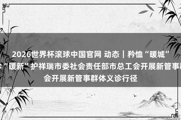 2026世界杯滚球中国官网 动态｜矜恤“暖城”驱驰者，义诊“暖新”护祥瑞市委社会责任部市总工会开展新管事群体义诊行径