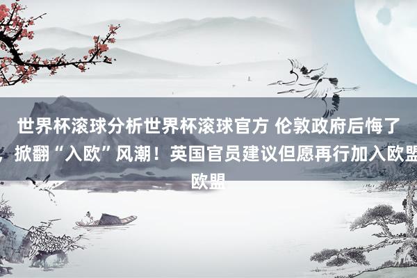 世界杯滚球分析世界杯滚球官方 伦敦政府后悔了，掀翻“入欧”风潮！英国官员建议但愿再行加入欧盟