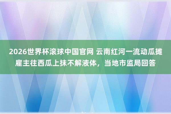 2026世界杯滚球中国官网 云南红河一流动瓜摊雇主往西瓜上抹不解液体，当地市监局回答