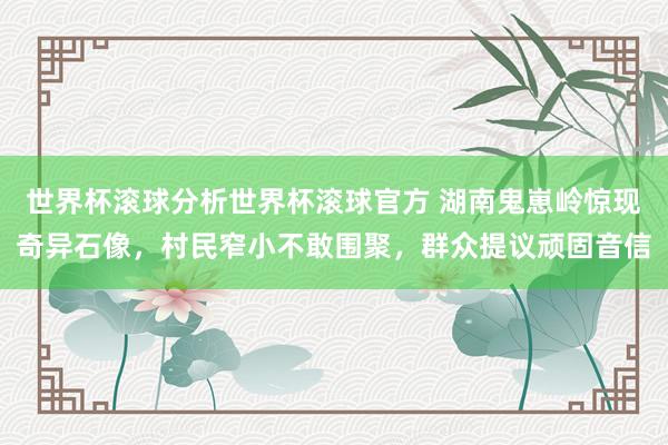 世界杯滚球分析世界杯滚球官方 湖南鬼崽岭惊现奇异石像，村民窄小不敢围聚，群众提议顽固音信