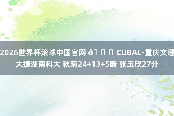 2026世界杯滚球中国官网 🏀CUBAL-重庆文理大捷湖南科大 秋菊24+13+5断 张玉欣27分