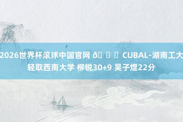 2026世界杯滚球中国官网 🏀CUBAL-湖南工大轻取西南大学 柳锐30+9 吴子煜22分